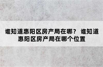 谁知道惠阳区房产局在哪？ 谁知道惠阳区房产局在哪个位置